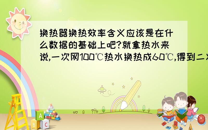 换热器换热效率含义应该是在什么数据的基础上吧?就拿热水来说,一次网100℃热水换热成60℃,得到二次网50℃的热水（原水40℃）,这个效率怎么算,不要告诉我是一次温差乘以一次流量与二次