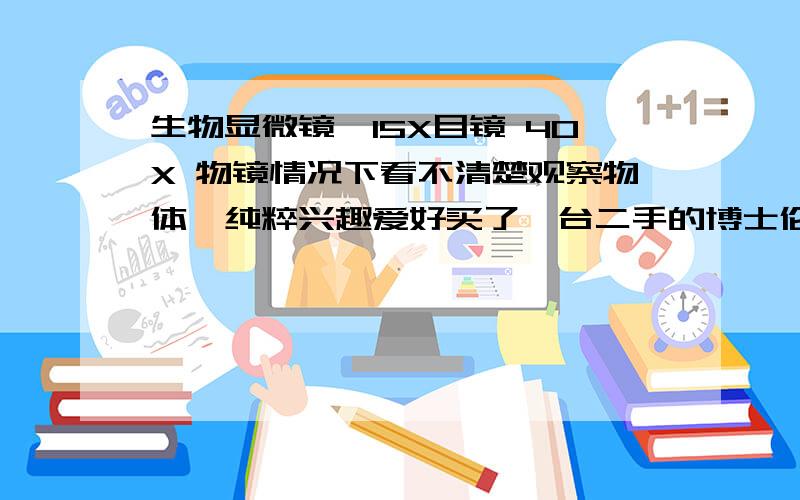 生物显微镜,15X目镜 40X 物镜情况下看不清楚观察物体,纯粹兴趣爱好买了一台二手的博士伦生物镜.以15X目镜 4X物镜 还有 10X物镜看东西都看得清楚.但是等换成15X物镜和40X物镜的时候,就算是物