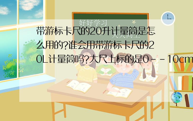 带游标卡尺的20升计量筒是怎么用的?谁会用带游标卡尺的20L计量筒吗?大尺上标的是0--10cm,旁边还写了个0.02mm小尺上标的是0--10,10大格,每大格有5小格,在读数为3的位置旁边还有一条红线指示.液