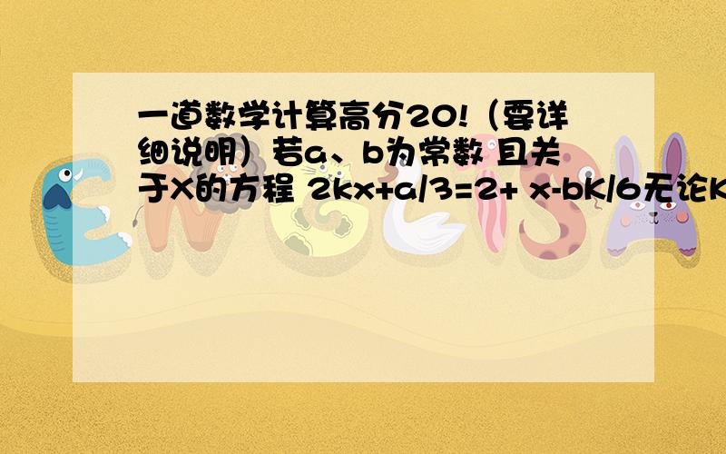 一道数学计算高分20!（要详细说明）若a、b为常数 且关于X的方程 2kx+a/3=2+ x-bK/6无论K为何值 它的解总是1 求a、b