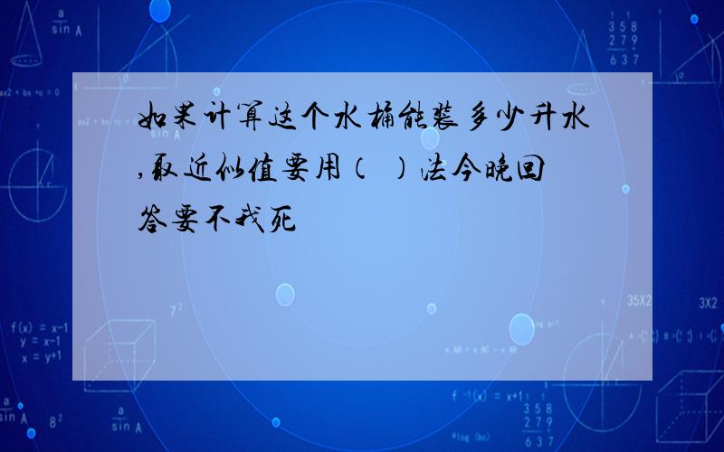 如果计算这个水桶能装多少升水,取近似值要用（ ）法今晚回答要不我死