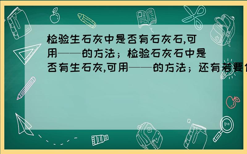 检验生石灰中是否有石灰石,可用——的方法；检验石灰石中是否有生石灰,可用——的方法；还有若要使石灰石转变成生石灰,可用——的方法