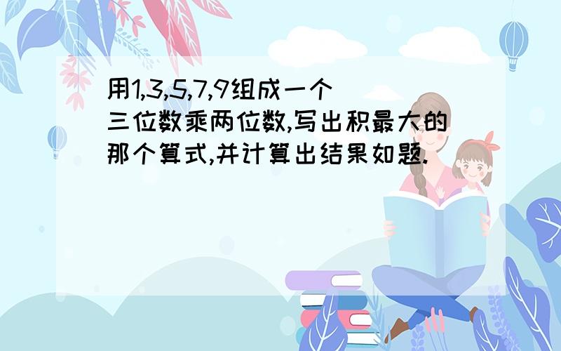 用1,3,5,7,9组成一个三位数乘两位数,写出积最大的那个算式,并计算出结果如题.