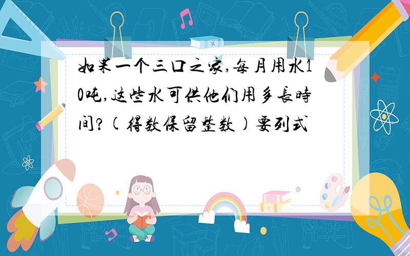 如果一个三口之家,每月用水10吨,这些水可供他们用多长时间?(得数保留整数)要列式