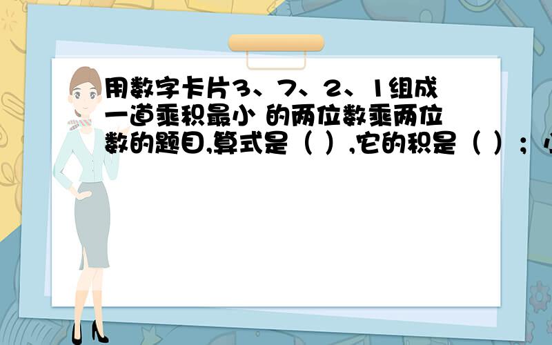 用数字卡片3、7、2、1组成一道乘积最小 的两位数乘两位数的题目,算式是（ ）,它的积是（ ）；小的两位数乘两位数的题目,算式是（ ）,它的积是（ ）.