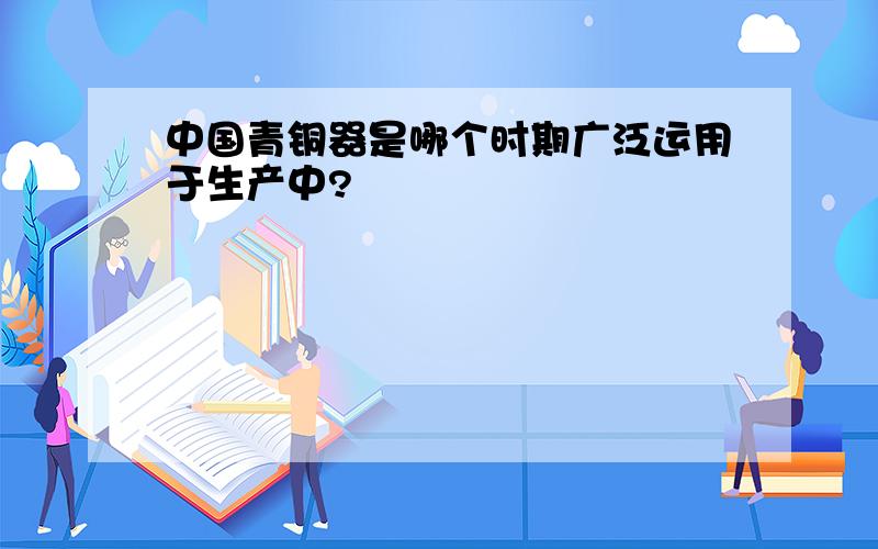 中国青铜器是哪个时期广泛运用于生产中?