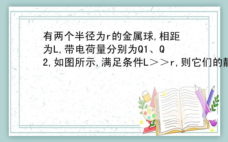 有两个半径为r的金属球,相距为L,带电荷量分别为Q1、Q2,如图所示,满足条件L＞＞r,则它们的静电力是（）A、KQ1Q2/L^2 B.KQ1Q2/(L+2r）^2 C.KQ1Q2/(L+r)^2 D.KQ1Q2/r^2要说明原因