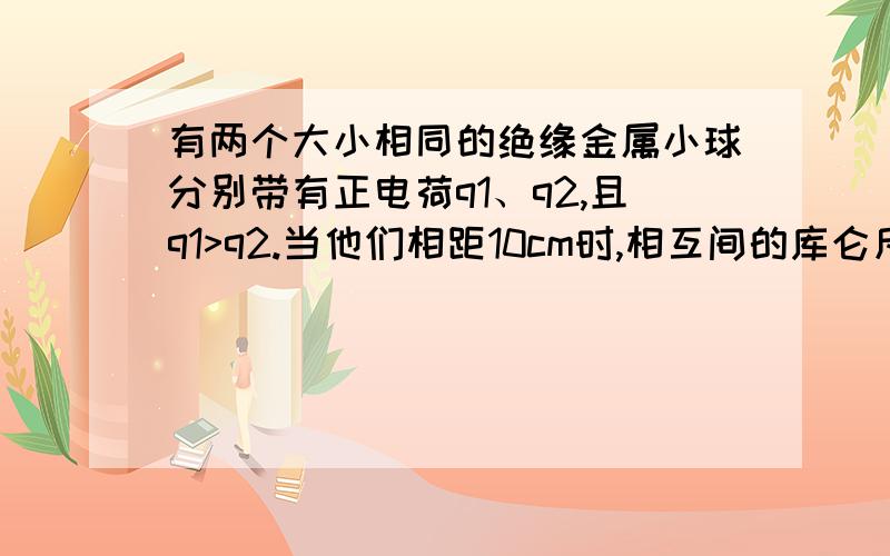 有两个大小相同的绝缘金属小球分别带有正电荷q1、q2,且q1>q2.当他们相距10cm时,相互间的库仑斥力大小为5.0乘以10负3次方牛顿,若将他们接触后再放回原处,相互间的库仑斥力的大小变为9.0乘以1