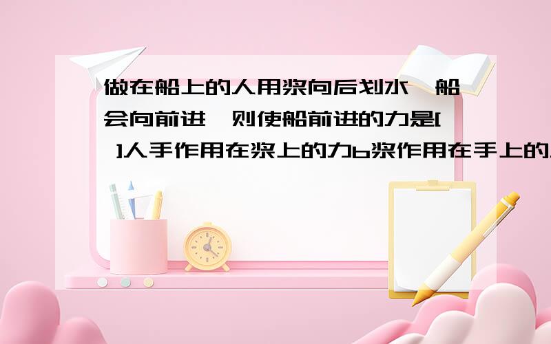 做在船上的人用浆向后划水,船会向前进,则使船前进的力是[ ]人手作用在浆上的力b浆作用在手上的力c水作用在浆上的力.