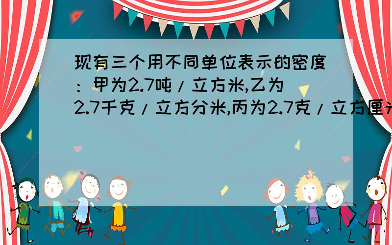 现有三个用不同单位表示的密度：甲为2.7吨/立方米,乙为2.7千克/立方分米,丙为2.7克/立方厘米,则三者的大小关系为____