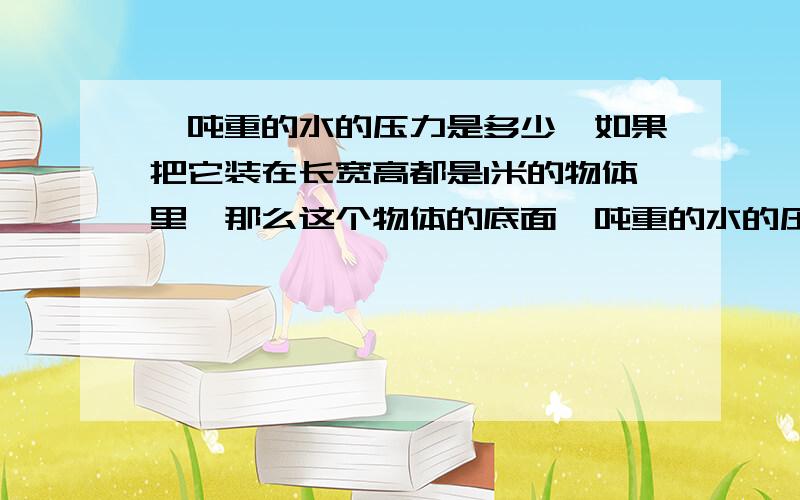 一吨重的水的压力是多少,如果把它装在长宽高都是1米的物体里,那么这个物体的底面一吨重的水的压力是多少?如果把它装在长宽高都是1米的物体里,那么这个物体的底面所承受的力是多少?四