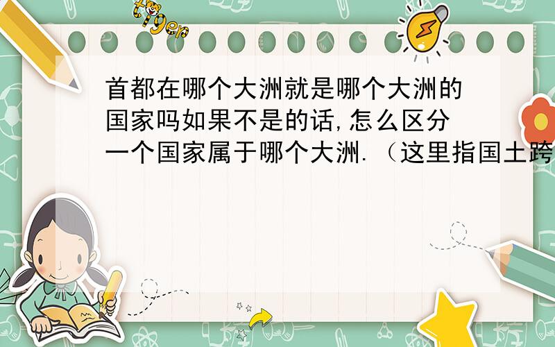 首都在哪个大洲就是哪个大洲的国家吗如果不是的话,怎么区分一个国家属于哪个大洲.（这里指国土跨两大洲或者以上的国家）