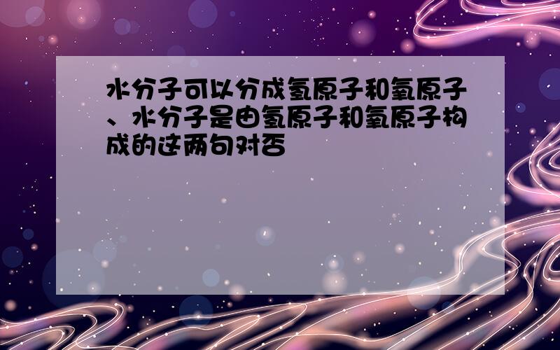 水分子可以分成氢原子和氧原子、水分子是由氢原子和氧原子构成的这两句对否