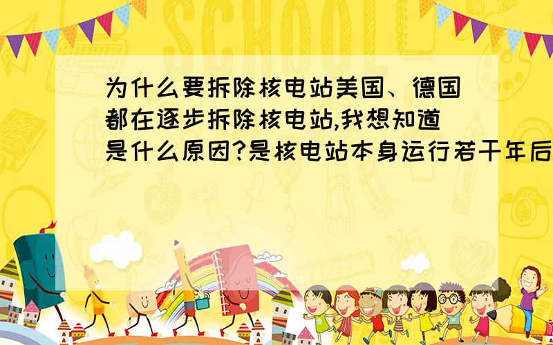 为什么要拆除核电站美国、德国都在逐步拆除核电站,我想知道是什么原因?是核电站本身运行若干年后就自动废弃了呢,还是这些国家处于为人类未来的安全考虑才这么做的?