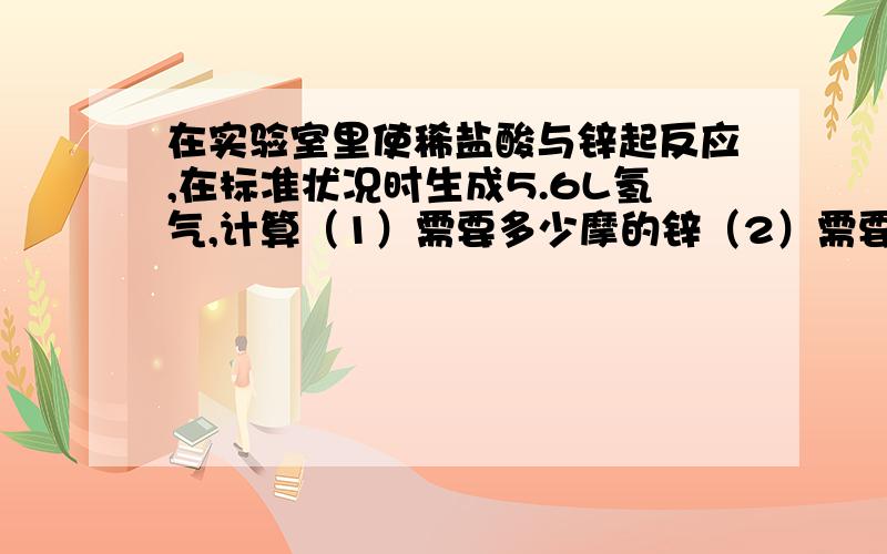 在实验室里使稀盐酸与锌起反应,在标准状况时生成5.6L氢气,计算（1）需要多少摩的锌（2）需要2mol/L的盐酸多少mL