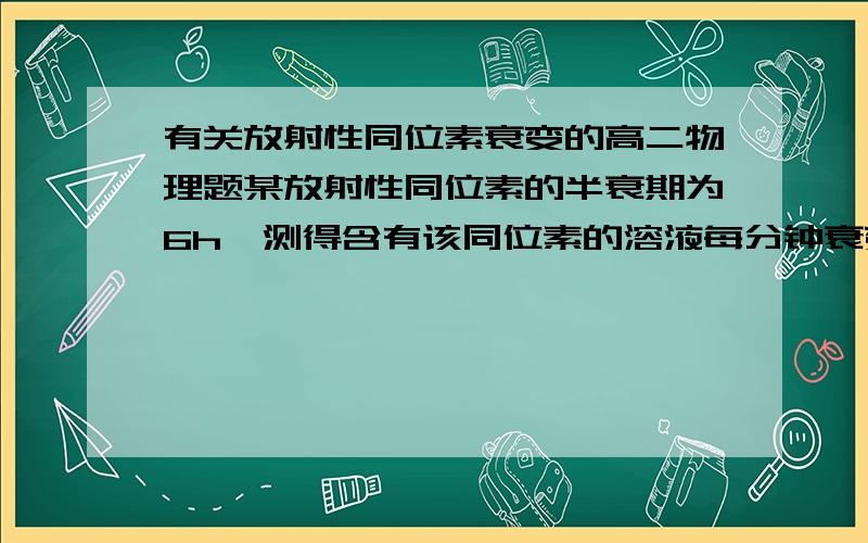 有关放射性同位素衰变的高二物理题某放射性同位素的半衰期为6h,测得含有该同位素的溶液每分钟衰变5*10^4次,经过3h后,这种溶液每分钟衰变多少次?要详细的计算过程