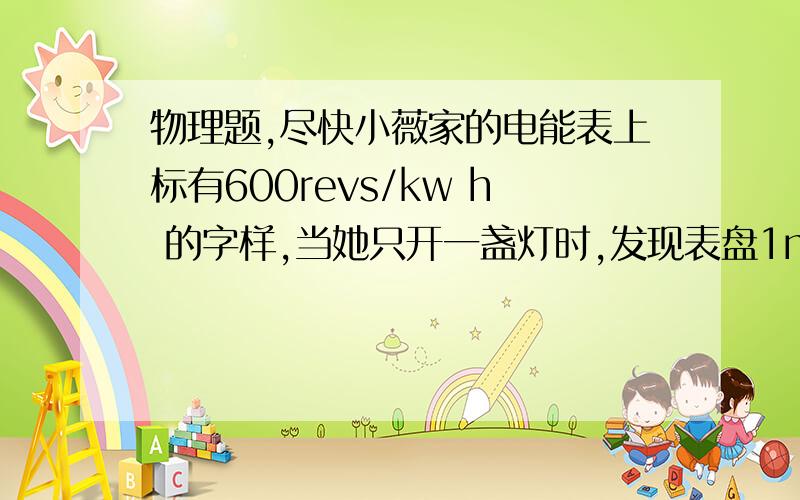 物理题,尽快小薇家的电能表上标有600revs/kw h 的字样,当她只开一盏灯时,发现表盘1min才赚一周,则这盏灯工作（）h消耗一度电7.2*10的5次方焦的电功用kw.h作单位表示,则应为（）