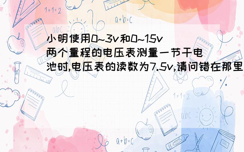 小明使用0~3v和0~15v两个量程的电压表测量一节干电池时,电压表的读数为7.5v,请问错在那里