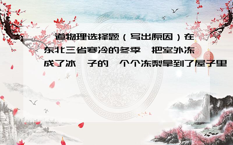 一道物理选择题（写出原因）在东北三省寒冷的冬季,把室外冻成了冰坨子的一个个冻梨拿到了屋子里,浸泡在冷水盆中,则可能出现的现象是（ ）A.盆中有一部分水结冰,梨的温度升高.B.盆中有