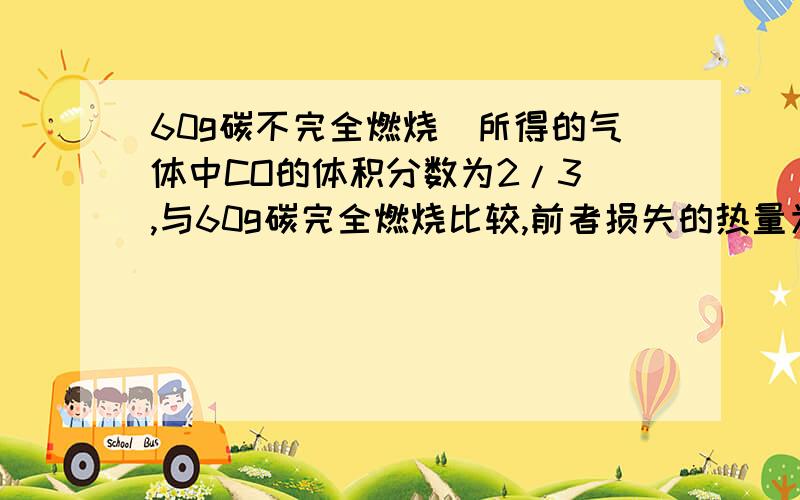 60g碳不完全燃烧（所得的气体中CO的体积分数为2/3）,与60g碳完全燃烧比较,前者损失的热量为多少kj?C(s)+1/2氧气（g）====CO（g） △H=-126.4kj/molC(s)+氧气（g）====二氧化碳（g） △H=-408.6kj/mol我已经