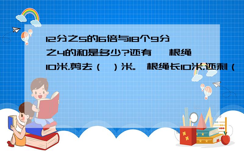 12分之5的6倍与18个9分之4的和是多少?还有 一根绳10米，剪去（ ）米。一根绳长10米，还剩（ ）米。一张正方形纸，对折 在对折，量的是25分之26 平方DM，这张纸原面积是多少平方分米？