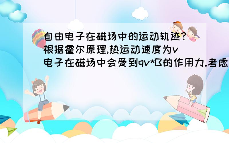 自由电子在磁场中的运动轨迹?根据霍尔原理,热运动速度为v电子在磁场中会受到qv*B的作用力.考虑其所在的垂直与磁场方向的平面.电子受qv*B的向心力作用做圆周运动.而平行与磁场方向的速