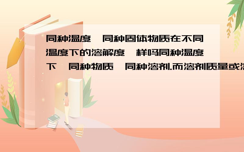 同种温度,同种固体物质在不同温度下的溶解度一样吗同种温度下,同种物质,同种溶剂.而溶剂质量或溶质质量不同,他们溶解度一样吗