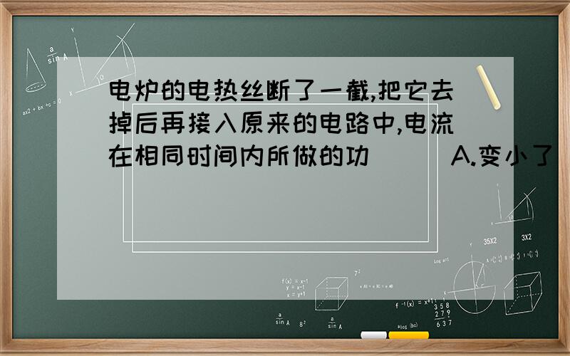 电炉的电热丝断了一截,把它去掉后再接入原来的电路中,电流在相同时间内所做的功（ ） A.变小了 B.不变 C.变大了 D.无法确定.