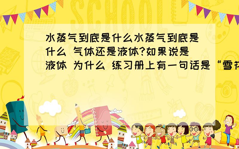 水蒸气到底是什么水蒸气到底是什么 气体还是液体?如果说是液体 为什么 练习册上有一句话是“雪花是高空的水蒸气凝华形成的”?