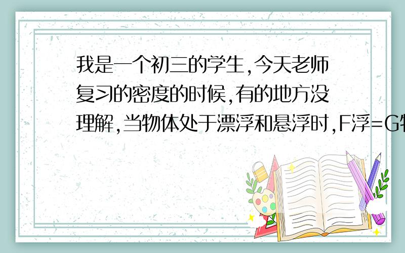 我是一个初三的学生,今天老师复习的密度的时候,有的地方没理解,当物体处于漂浮和悬浮时,F浮=G物,是相等的,但是浮力的计算公式是F=密度gV排悬浮状态的排开水的体积绝对是比漂浮在上面的