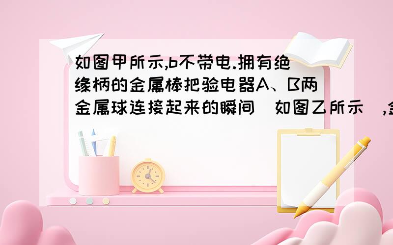 如图甲所示,b不带电.拥有绝缘柄的金属棒把验电器A、B两金属球连接起来的瞬间（如图乙所示）,金属棒中（）A.电流方向由A到BB.电流方向由B到AC.有电流但方向无法确定D.始终无电流.