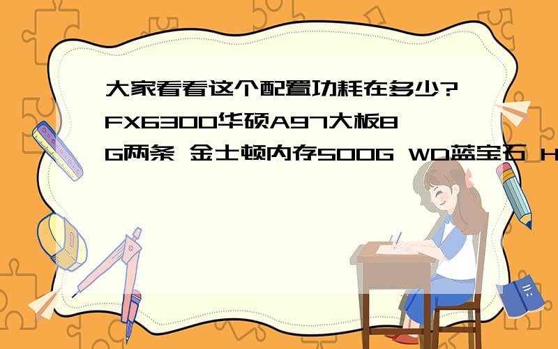 大家看看这个配置功耗在多少?FX6300华硕A97大板8G两条 金士顿内存500G WD蓝宝石 HD 7870 2G 白金版大水牛450变频王 额定350W全黑化处理DVD光驱我的电源够吗?急····