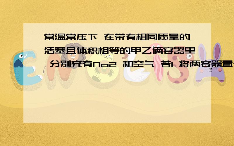 常温常压下 在带有相同质量的活塞且体积相等的甲乙俩容器里 分别充有No2 和空气 若1 将两容器置于沸水中加热  2 在活塞上都加上2千克的砝码以上两种情况下 甲乙容器的体积大小的比较?答