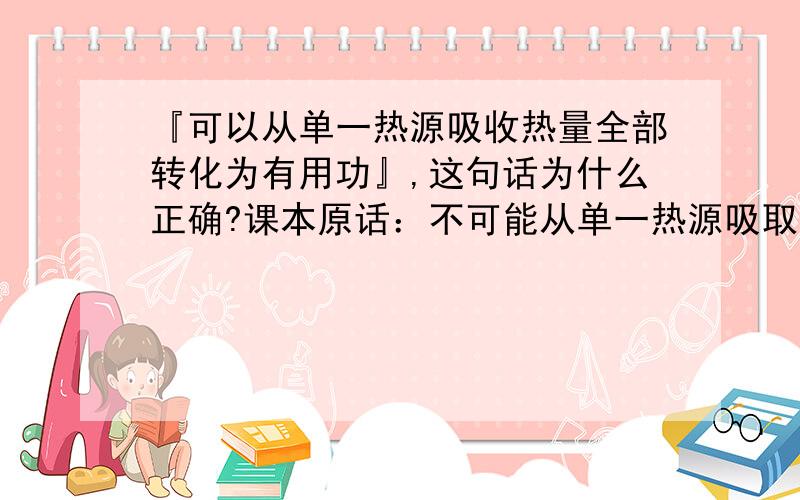 『可以从单一热源吸收热量全部转化为有用功』,这句话为什么正确?课本原话：不可能从单一热源吸取热量,使之完全变成功,而不产生其他影响.如此看来,这句话显然错误,但老师讲这是正确的