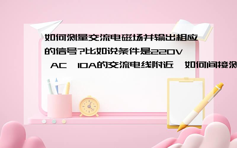 如何测量交流电磁场并输出相应的信号?比如说条件是220V AC,10A的交流电线附近,如何间接测量电线附近磁场的变化,并可以输出相应的信号.