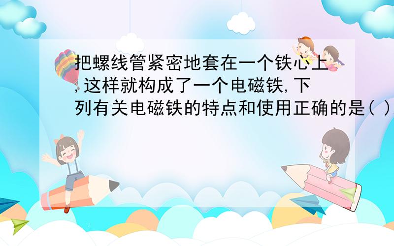 把螺线管紧密地套在一个铁心上,这样就构成了一个电磁铁,下列有关电磁铁的特点和使用正确的是( )A.电磁铁的磁性随线圈中电流的增加而增大 B.电铃中电磁铁的铁心是软铁C.电磁铁的南北极