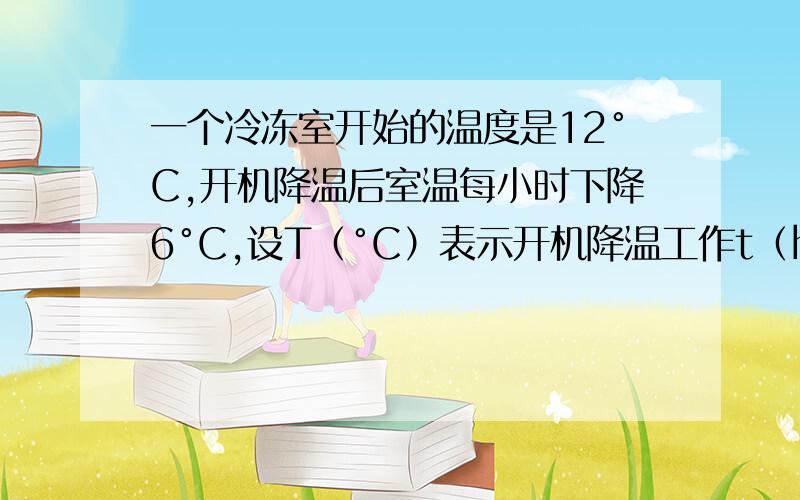 一个冷冻室开始的温度是12°C,开机降温后室温每小时下降6°C,设T（°C）表示开机降温工作t（h）时的温度（1）写出T与t之间的函数关系式,并画出图像（2）利用图像说明经过几小时冷冻室温度