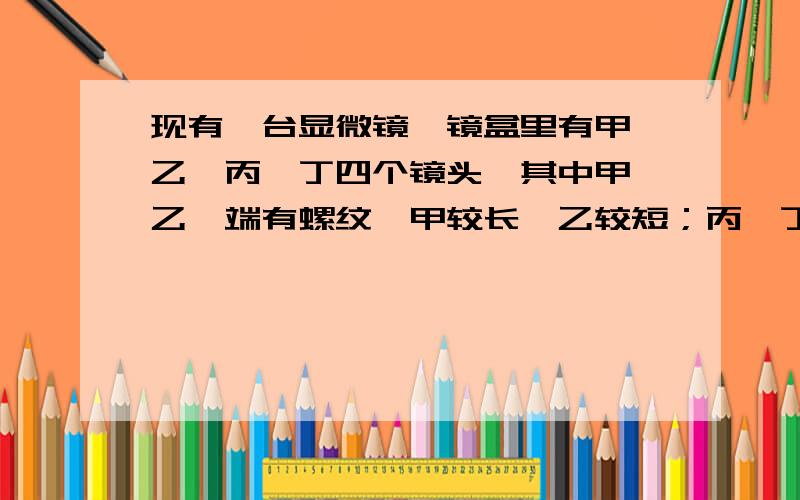 现有一台显微镜,镜盒里有甲、乙、丙、丁四个镜头,其中甲、乙一端有螺纹,甲较长,乙较短；丙、丁无螺纹现有一台显微镜,镜盒里有甲、乙、丙、丁四个镜头,其中甲、乙一端有螺纹,甲较长,