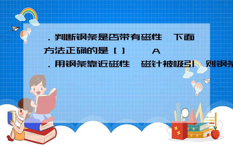 ．判断钢条是否带有磁性,下面方法正确的是 [ ] 　　A．用钢条靠近磁性,磁针被吸引,则钢条一定有磁性说明原因,