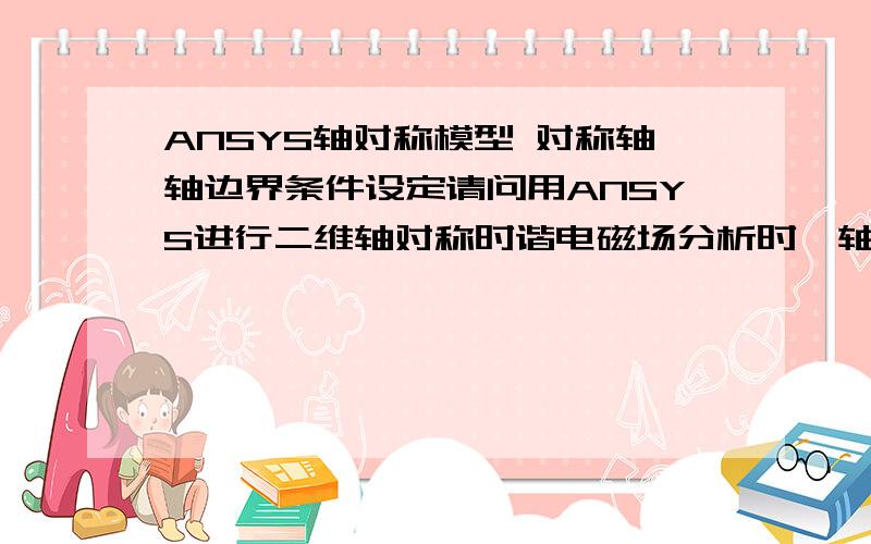 ANSYS轴对称模型 对称轴轴边界条件设定请问用ANSYS进行二维轴对称时谐电磁场分析时,轴线的边界条件该如何设置?谢谢