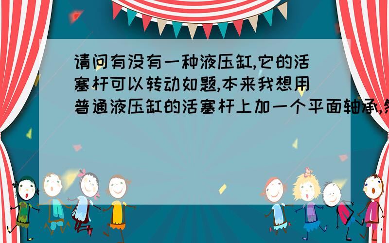 请问有没有一种液压缸,它的活塞杆可以转动如题,本来我想用普通液压缸的活塞杆上加一个平面轴承,然后再与主轴连接.但我想尽量减少部件,因此请教