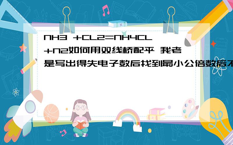 NH3 +CL2=NH4CL+N2如何用双线桥配平 我老是写出得失电子数后找到最小公倍数后不知道怎样把数变为系数