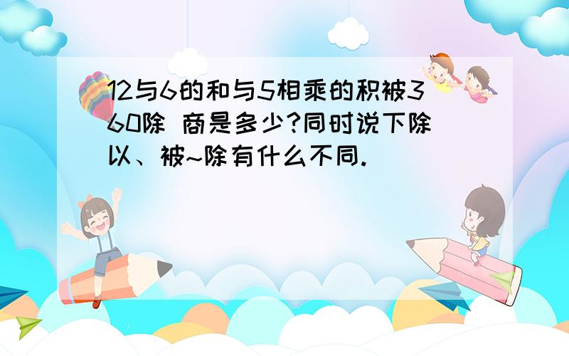 12与6的和与5相乘的积被360除 商是多少?同时说下除以、被~除有什么不同.