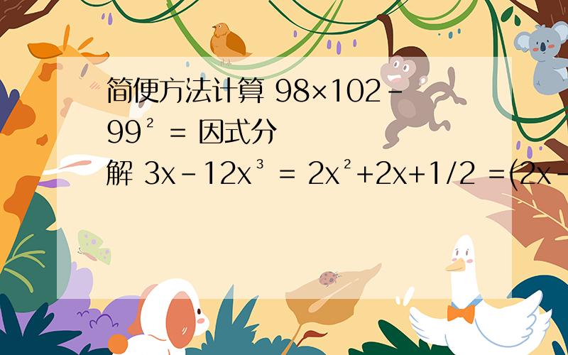 简便方法计算 98×102-99² = 因式分解 3x-12x³ = 2x²+2x+1/2 =(2x-1)(-3x+2)=（-2/3m+n)(-2/3m-n)=(-2/3x-3/2y)²=若（ax+b)(x+2)=x²-4,那a的b次方=