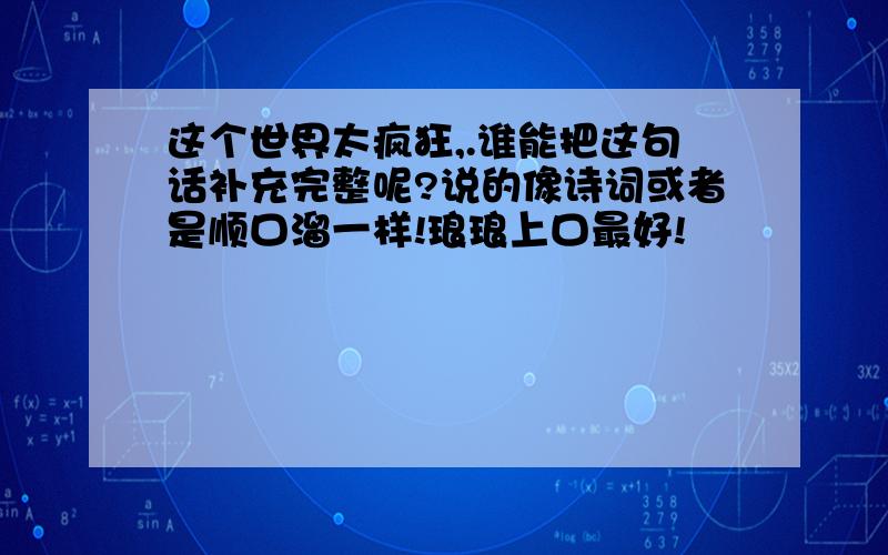 这个世界太疯狂,.谁能把这句话补充完整呢?说的像诗词或者是顺口溜一样!琅琅上口最好!