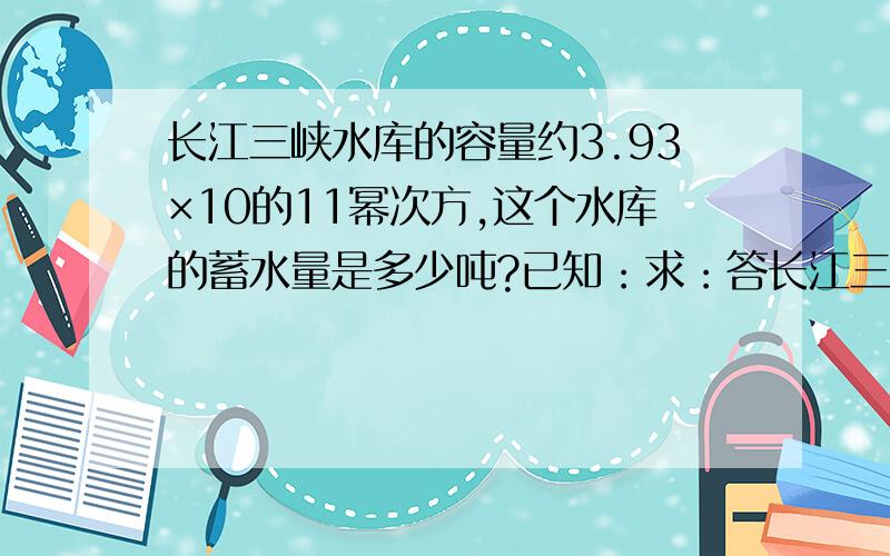 长江三峡水库的容量约3.93×10的11幂次方,这个水库的蓄水量是多少吨?已知：求：答长江三峡水库的容量约3.93×10的11幂次方,这个水库的蓄水量是多少吨?已知：求：答:按照这个格式.