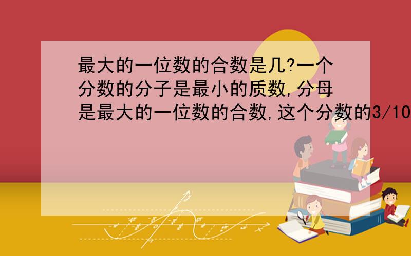 最大的一位数的合数是几?一个分数的分子是最小的质数,分母是最大的一位数的合数,这个分数的3/10是（ ）.