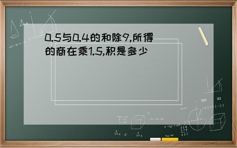 0.5与0.4的和除9,所得的商在乘1.5,积是多少