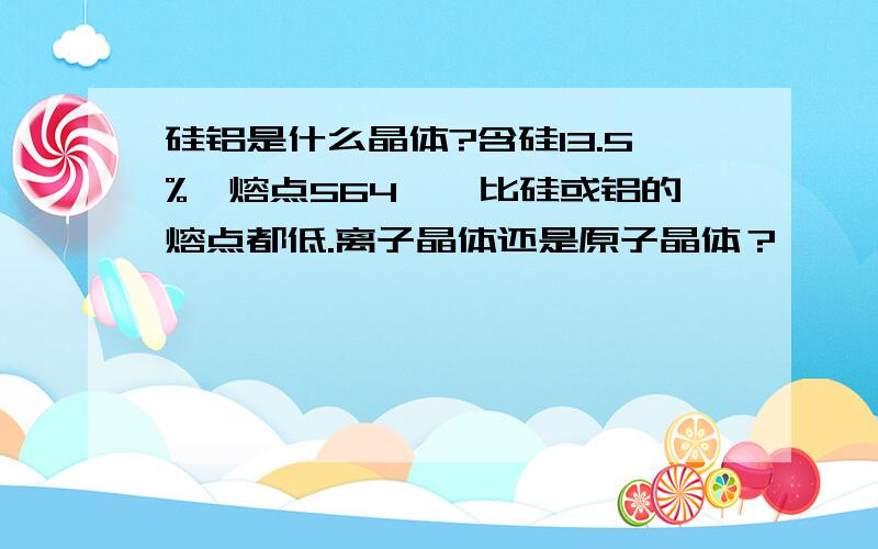 硅铝是什么晶体?含硅13.5%,熔点564℃,比硅或铝的熔点都低.离子晶体还是原子晶体？