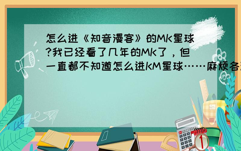 怎么进《知音漫客》的MK星球?我已经看了几年的MK了，但一直都不知道怎么进KM星球……麻烦各种神触把地址给我！求求你们了！